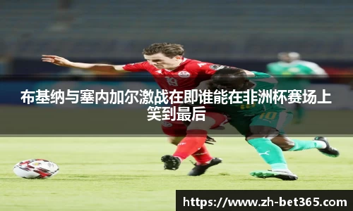 布基纳与塞内加尔激战在即谁能在非洲杯赛场上笑到最后